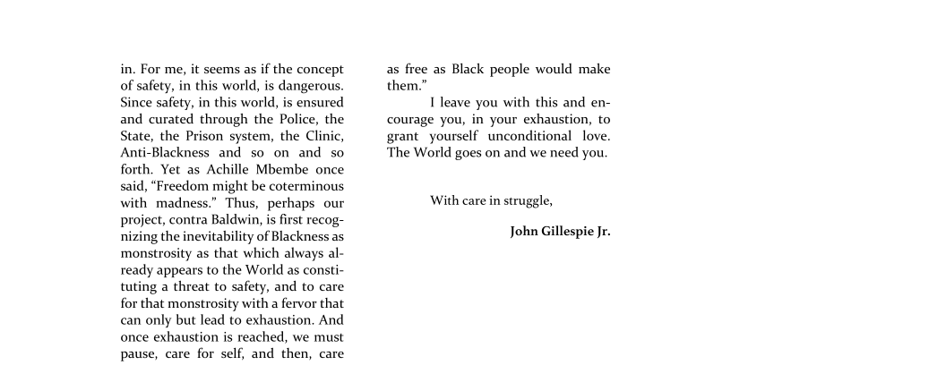 in, For me, it seems as if the concept
of safety, in this world, is dangerous.
Since safety, in this world, is ensured
and curated through the Police, the
State, the Prison system, the Clinic,
Anti-Blackness and so on and so.
forth, Yet as Achille Mbembe once
said, “Freedom might be coterminous
with madness.” Thus, perhaps our
project, contra Baldwin, is first recog-
nizing the inevitability of Blackness as
monstrosity as that which always al-
ready appears to the World as consti-
tuting a threat to safety, and to care
for that monstrosity with a fervor that
can only but lead to exhaustion. And
once exhaustion is reached, we must
pause, care for self, and then, care

 

as free as Black people would make
them.”

I leave you with this and en-
courage you, in your exhaustion, to
grant yourself unconditional love.
‘The World goes on and we need you.

With care in struggle,

John Gillespie Jr.
